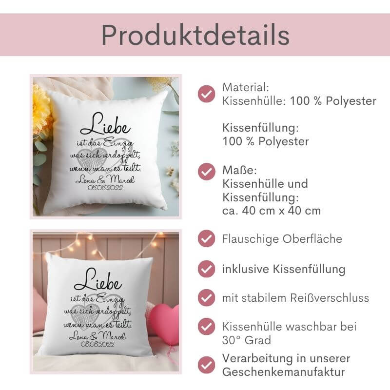 Produktdetails zum flauschigen Kissen „Liebe ist das Einzig, was sich verdoppelt, wenn man es teilt“: Material: Kissenhülle: 100 % Polyester, Kissenfüllung: 100 % Polyester, Maße der Kissenhülle und Kissenfüllung: ca. 40 cm x 40 cm, flauschige Oberfläche, inklusive Kissenfüllung, mit stabilem Reißverschluss, Kissenhülle waschbar bei 30 Grad, Verarbeitung in unserer Geschenkemanufaktur. Links daneben 2 Bilder: Varianten Ich-Form und Wir-Form nebeneinander.