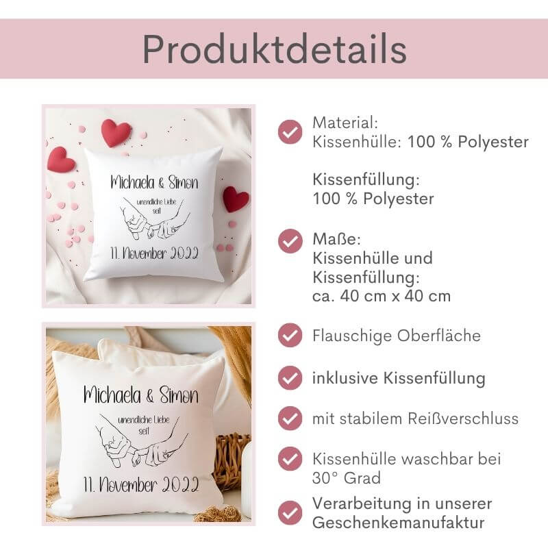 Produktübersicht des personalisierten Kissens „unendliche Liebe“: Material: Kissenhülle: 100 % Polyester, Kissenfüllung: 100 % Polyester, Maße der Kissenhülle und Kissenfüllung: ca. 40 cm x 40 cm, flauschige Oberfläche, inklusive Kissenfüllung, mit stabilem Reißverschluss, Kissenhülle waschbar bei 30 Grad, Verarbeitung in unserer Geschenkemanufaktur. Links daneben 2 Bilder: Varianten Ich-Form und Wir-Form nebeneinander.