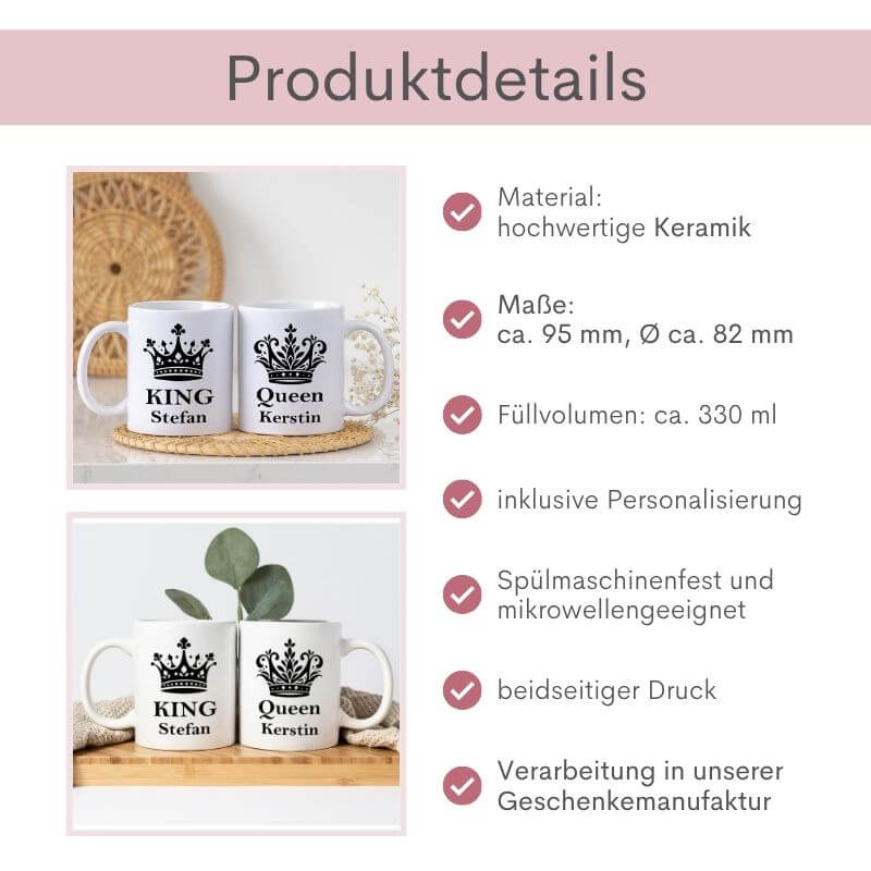 Produktdetails zu bei beiden Tassen mit dem Schriftzug Queen und King: Material: hochwertige Keramik, Maße: ca. 95 mm, Durchmesser: ca. 82 mm, Füllvolumen: ca. 330 ml, Handwäsche empfohlen, beidseitiger Druck, inklusive Personalisierung, Mikrowellengeeignet, Verarbeitung in unserer Geschenkmanufaktur
