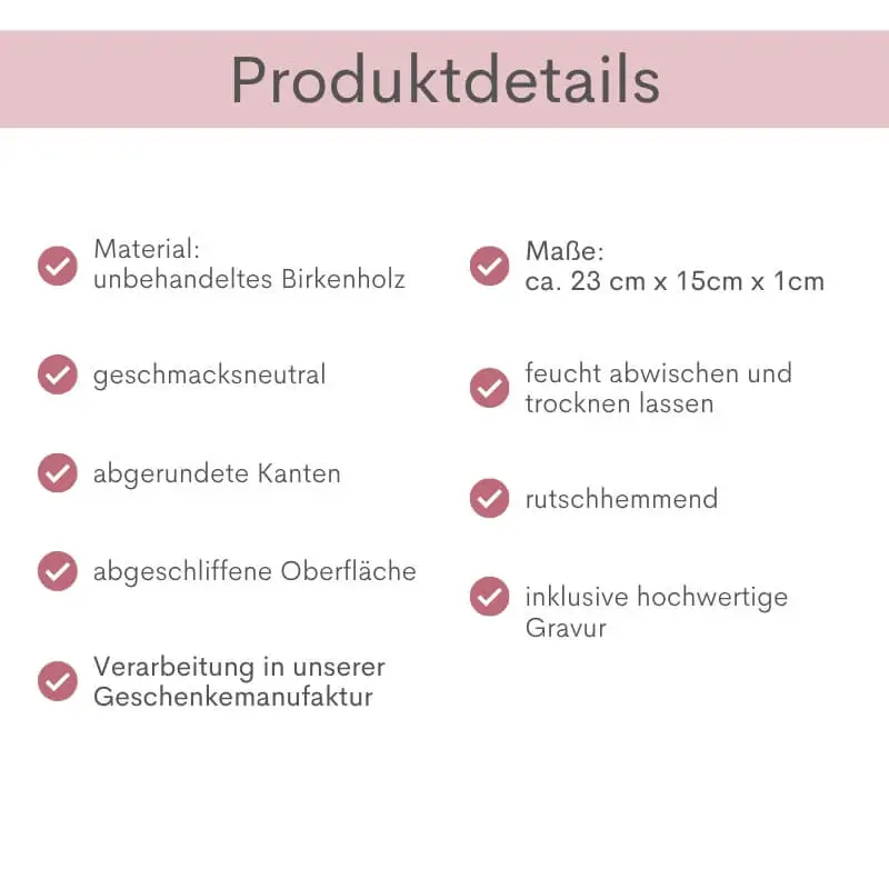 Produktdetails Frühstücksbrettchen „Mutterliebe": unbehandeltes Birkenholz, geschmacksneutral, abgerundete Kanten, abgeschliffene Oberfläche, Verarbeitung in unserer Geschenkemanufaktur, Maße ca. 23 x 15 x 1 cm, feucht abwischen und trocknen lassen, rutschhemmend, inklusive hochwertiger Gravur